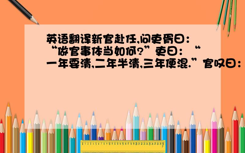 英语翻译新官赴任,问吏胥曰：“做官事体当如何?”吏曰：“一年要清,二年半清,三年便混.”官叹曰：“教我如何熬得到三年!”