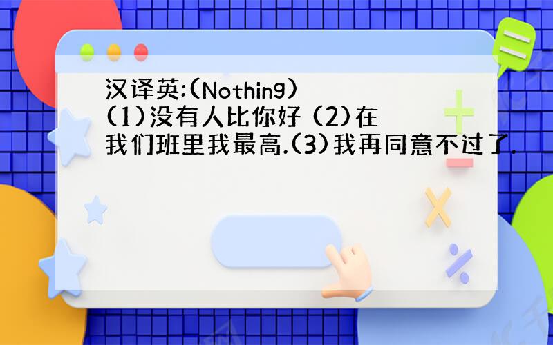 汉译英:(Nothing) (1)没有人比你好 (2)在我们班里我最高.(3)我再同意不过了.