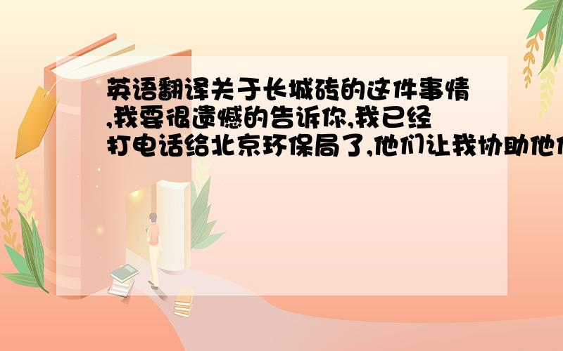 英语翻译关于长城砖的这件事情,我要很遗憾的告诉你,我已经打电话给北京环保局了,他们让我协助他们获取你的消息,如果你不尽快