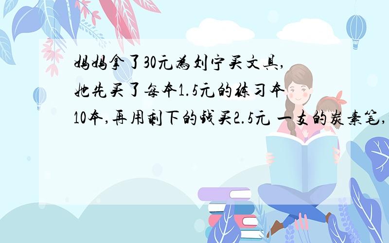 妈妈拿了30元为刘宁买文具,她先买了每本1.5元的练习本10本,再用剩下的钱买2.5元 一支的炭素笔,妈妈还可