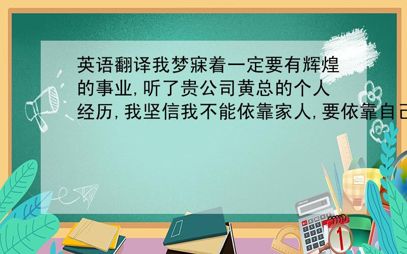 英语翻译我梦寐着一定要有辉煌的事业,听了贵公司黄总的个人经历,我坚信我不能依靠家人,要依靠自己.我现在就要找到一个好的老