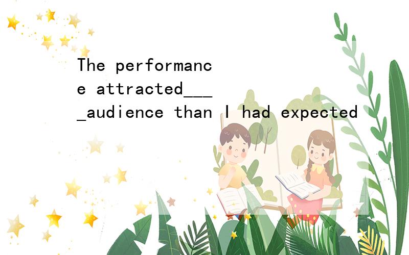 The performance attracted____audience than I had expected