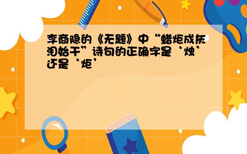 李商隐的《无题》中“蜡炬成灰泪始干”诗句的正确字是‘烛’还是‘炬’