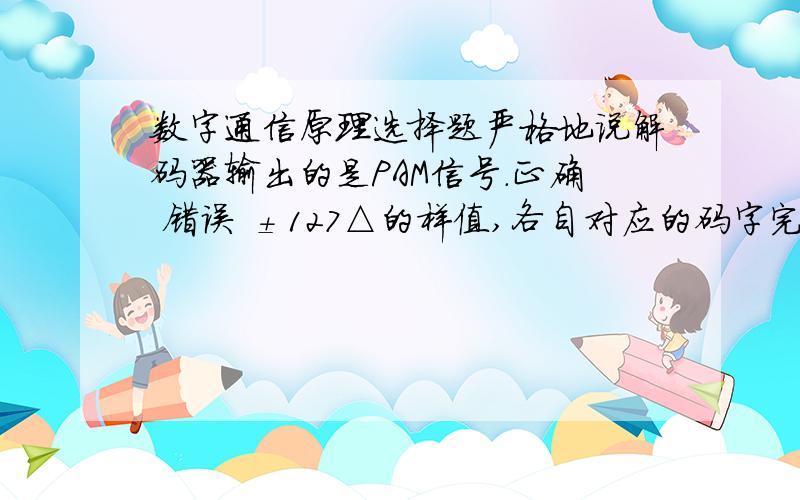 数字通信原理选择题严格地说解码器输出的是PAM信号.正确 错误 ±127△的样值,各自对应的码字完全相同.正确 错误 某