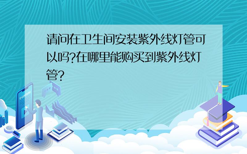 请问在卫生间安装紫外线灯管可以吗?在哪里能购买到紫外线灯管?