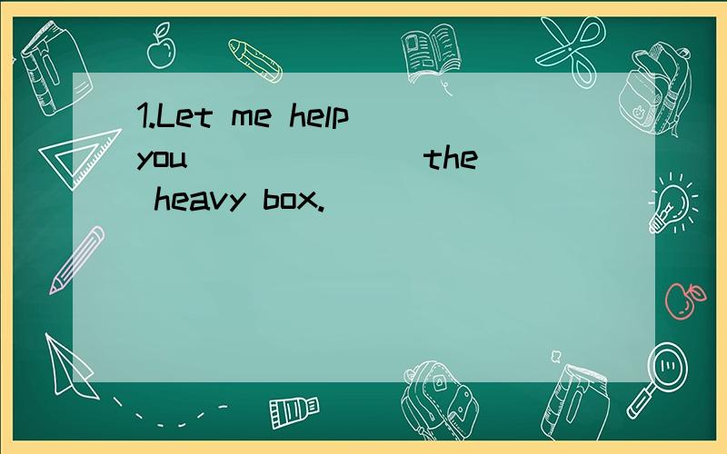 1.Let me help you ______ the heavy box.