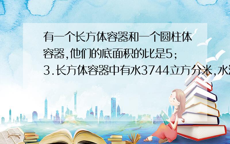 有一个长方体容器和一个圆柱体容器,他们的底面积的比是5;3.长方体容器中有水3744立方分米,水深14.4分米