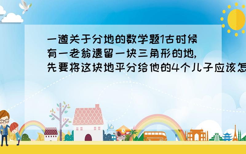 一道关于分地的数学题1古时候有一老翁遗留一块三角形的地,先要将这块地平分给他的4个儿子应该怎么分.2若这块地的顶点A处有