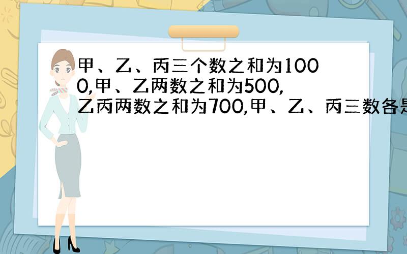 甲、乙、丙三个数之和为1000,甲、乙两数之和为500,乙丙两数之和为700,甲、乙、丙三数各是多少?算式：