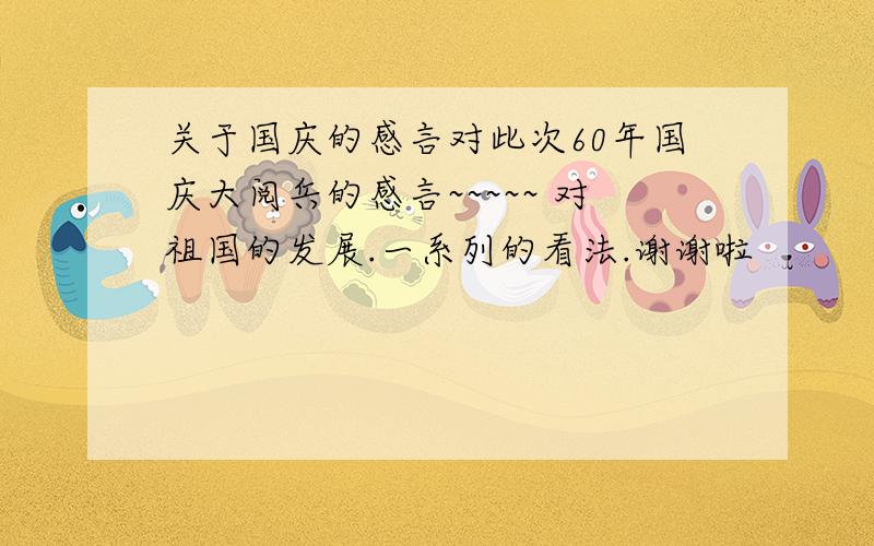 关于国庆的感言对此次60年国庆大阅兵的感言~~~~~ 对祖国的发展.一系列的看法.谢谢啦