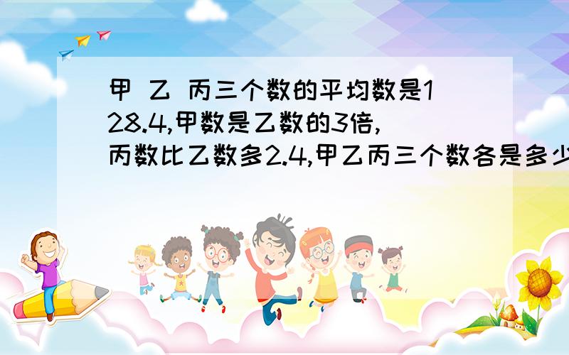 甲 乙 丙三个数的平均数是128.4,甲数是乙数的3倍,丙数比乙数多2.4,甲乙丙三个数各是多少?