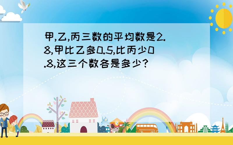 甲,乙,丙三数的平均数是2.8,甲比乙多0.5,比丙少0.8,这三个数各是多少?