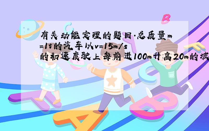 有关动能定理的题目.总质量m=1t的汽车以v=15m/s的初速度驶上每前进100m升高20m的坡路.开动发动机以P=12