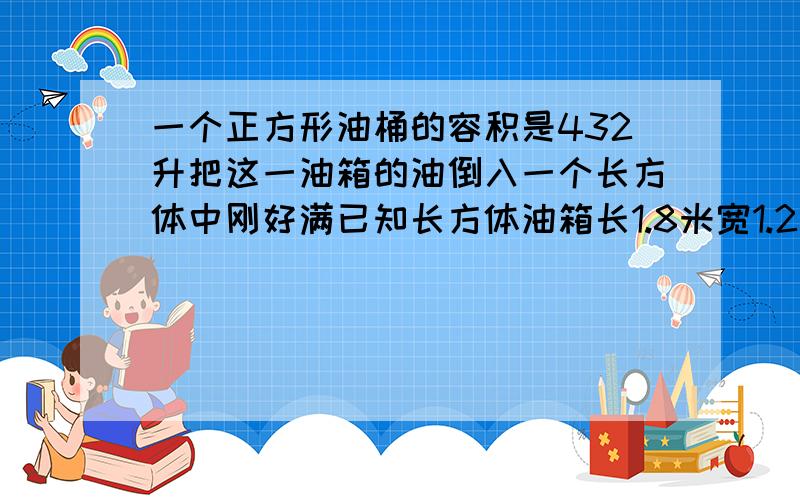 一个正方形油桶的容积是432升把这一油箱的油倒入一个长方体中刚好满已知长方体油箱长1.8米宽1.2米这个长方