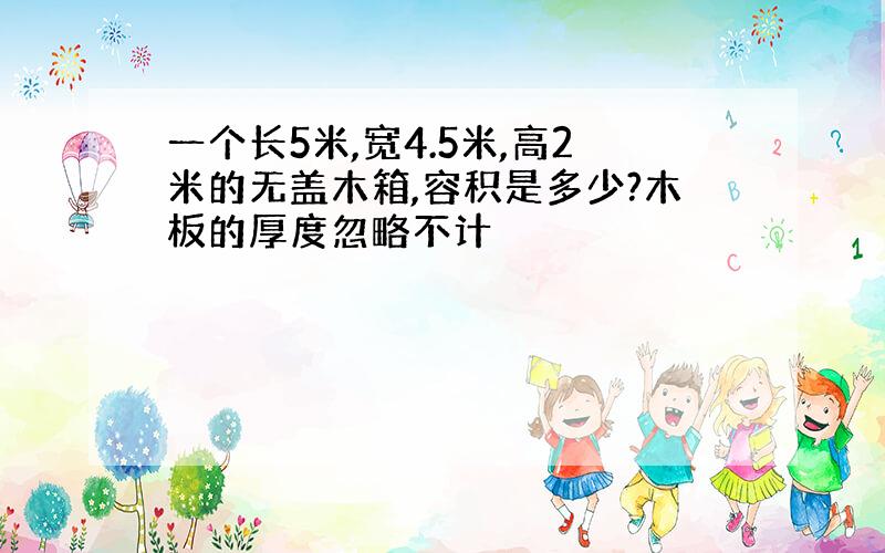 一个长5米,宽4.5米,高2米的无盖木箱,容积是多少?木板的厚度忽略不计