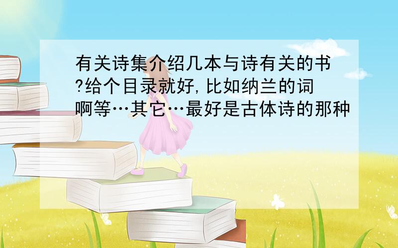 有关诗集介绍几本与诗有关的书?给个目录就好,比如纳兰的词啊等…其它…最好是古体诗的那种