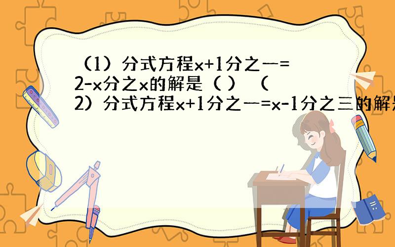 （1）分式方程x+1分之一=2-x分之x的解是（ ） （2）分式方程x+1分之一=x-1分之三的解是（ ）