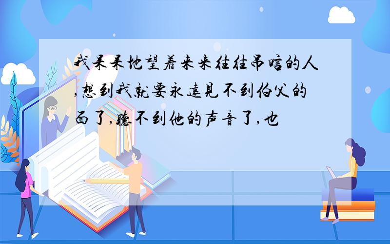 我呆呆地望着来来往往吊唁的人,想到我就要永远见不到伯父的面了,听不到他的声音了,也