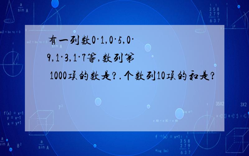 有一列数0·1,0·5,0·9,1·3,1·7等,数列第 1000项的数是?.个数列10项的和是?