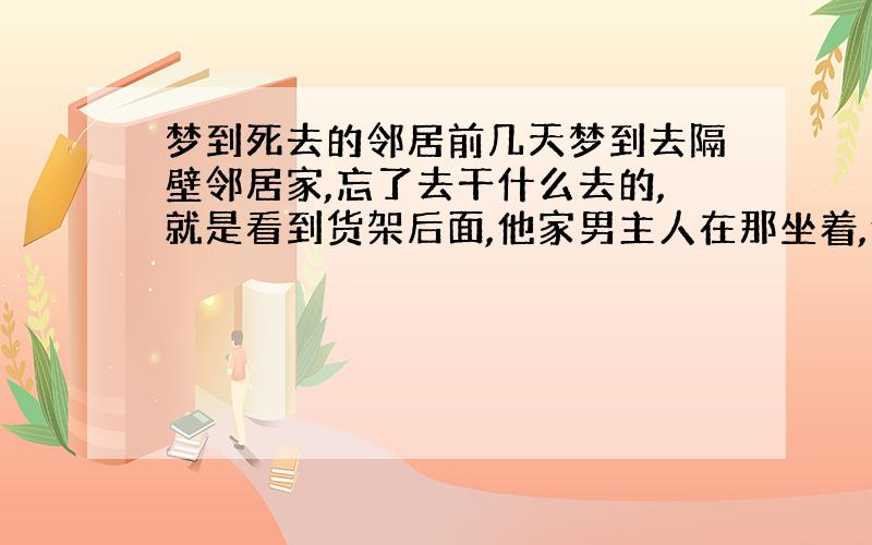 梦到死去的邻居前几天梦到去隔壁邻居家,忘了去干什么去的,就是看到货架后面,他家男主人在那坐着,他家男主人2个月前去世的,