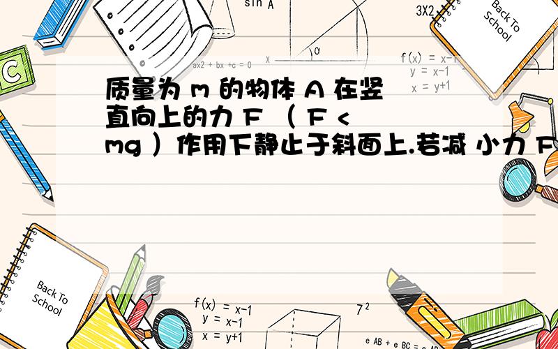 质量为 m 的物体 A 在竖直向上的力 F （ F < mg ）作用下静止于斜面上.若减 小力 F ,则