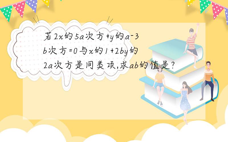 若2x的5a次方+y的a-3b次方=0与x的1+2by的2a次方是同类项,求ab的值是?