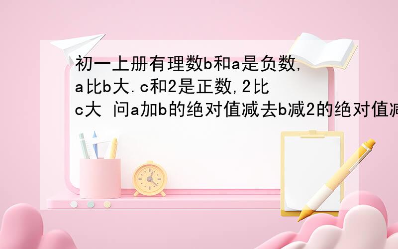 初一上册有理数b和a是负数,a比b大.c和2是正数,2比c大 问a加b的绝对值减去b减2的绝对值减去a减c的绝对值减去2