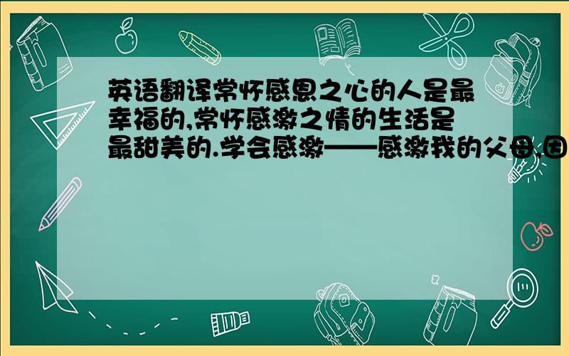 英语翻译常怀感恩之心的人是最幸福的,常怀感激之情的生活是最甜美的.学会感激——感激我的父母,因为他们给了我宝贵的生命学会