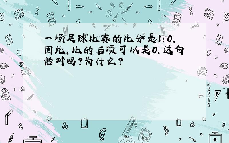 一场足球比赛的比分是1：0,因此,比的后项可以是0,这句话对吗?为什么?