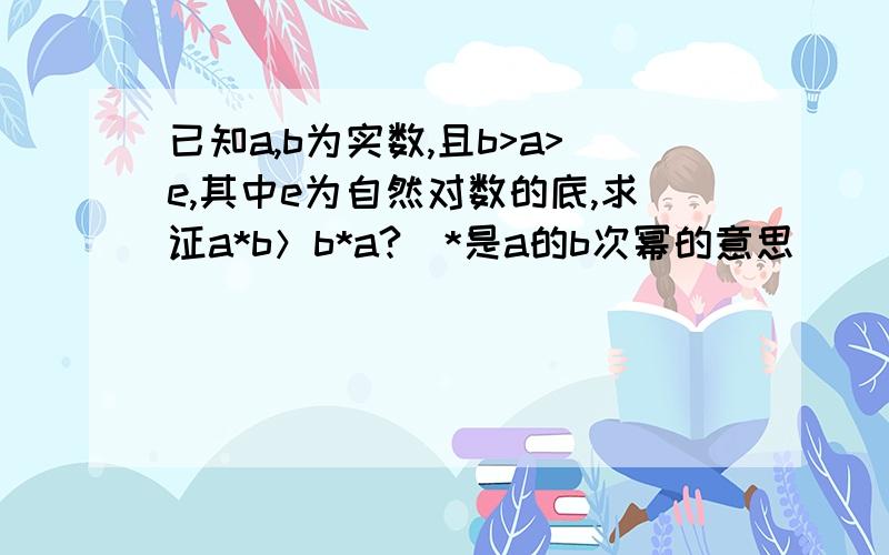 已知a,b为实数,且b>a>e,其中e为自然对数的底,求证a*b＞b*a?（*是a的b次幂的意思）