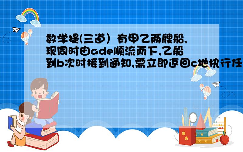 数学提(三道）有甲乙两艘船,现同时由ade顺流而下,乙船到b次时接到通知,需立即返回c地执行任务,甲船继续顺溜航行,已知