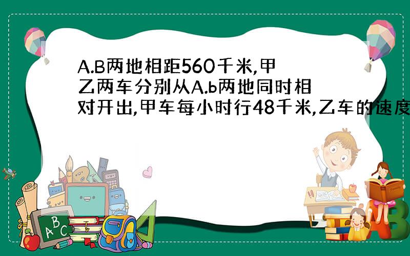 A.B两地相距560千米,甲乙两车分别从A.b两地同时相对开出,甲车每小时行48千米,乙车的速度是甲车的3分之2