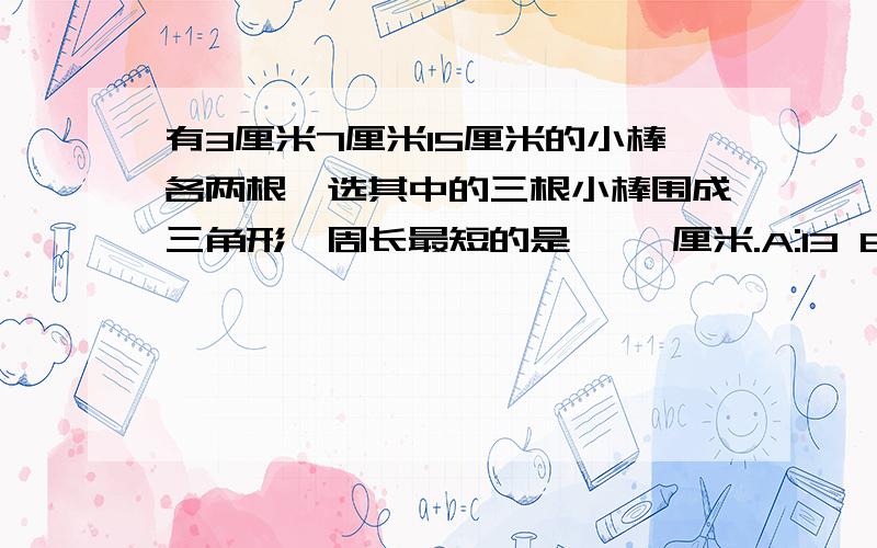 有3厘米7厘米15厘米的小棒各两根,选其中的三根小棒围成三角形,周长最短的是【 】厘米.A:13 B：17 C：25