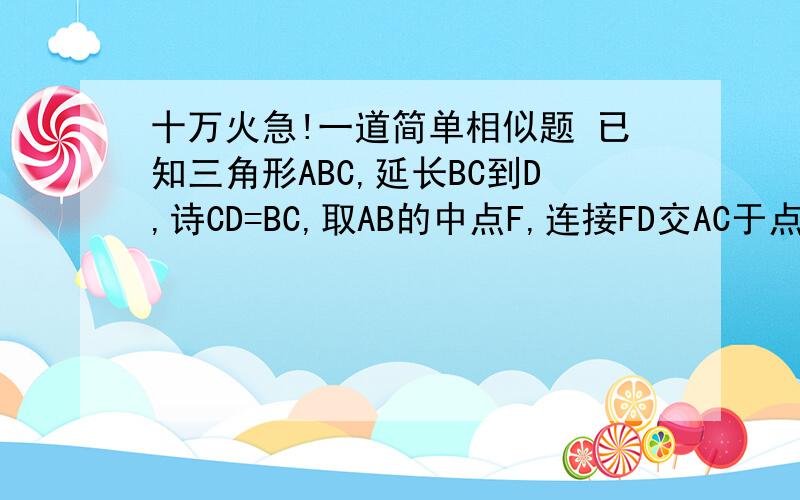 十万火急!一道简单相似题 已知三角形ABC,延长BC到D,诗CD=BC,取AB的中点F,连接FD交AC于点E