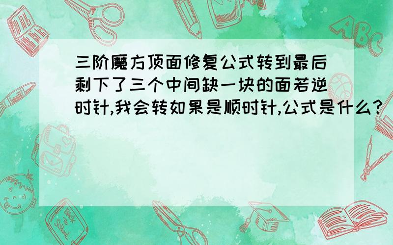 三阶魔方顶面修复公式转到最后剩下了三个中间缺一块的面若逆时针,我会转如果是顺时针,公式是什么?（注意：一个公式,不要复制