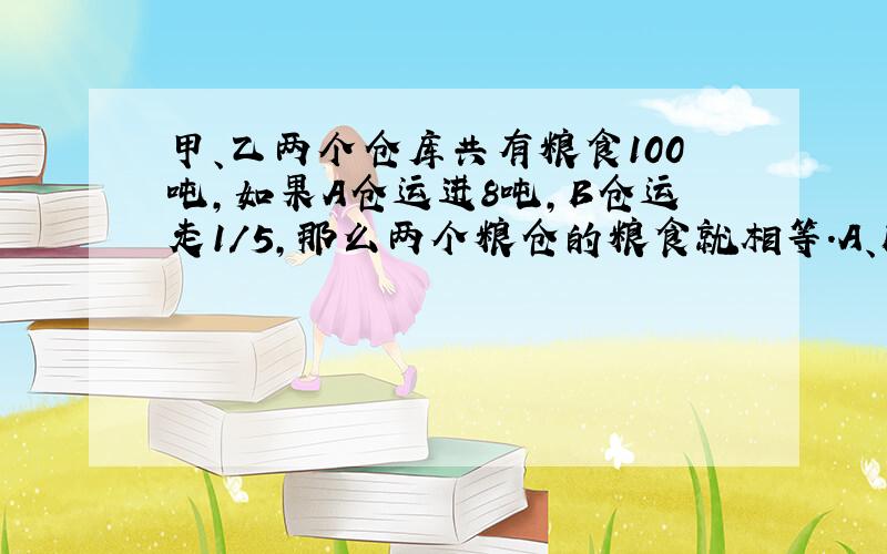 甲、乙两个仓库共有粮食100吨,如果A仓运进8吨,B仓运走1/5,那么两个粮仓的粮食就相等.A、B粮仓原有粮食各多少吨