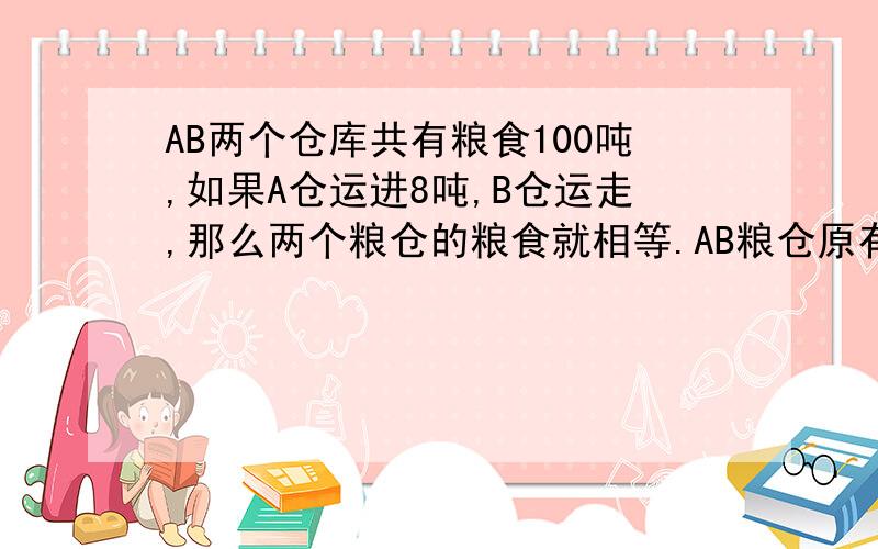 AB两个仓库共有粮食100吨,如果A仓运进8吨,B仓运走,那么两个粮仓的粮食就相等.AB粮仓原有粮食各多少吨