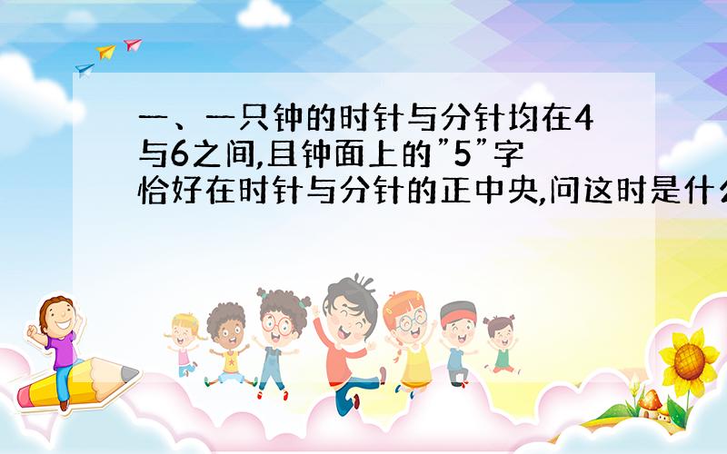 一、一只钟的时针与分针均在4与6之间,且钟面上的”5”字恰好在时针与分针的正中央,问这时是什么时刻?