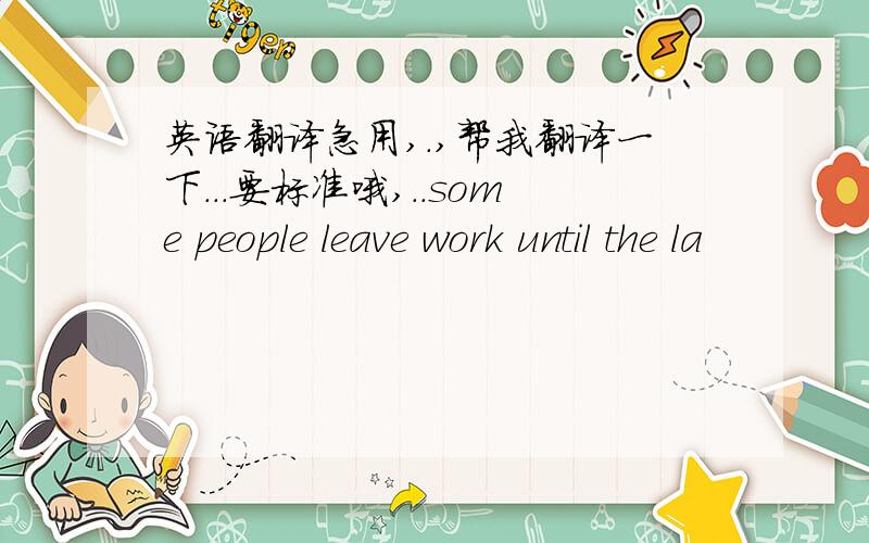 英语翻译急用,.,帮我翻译一下...要标准哦,..some people leave work until the la