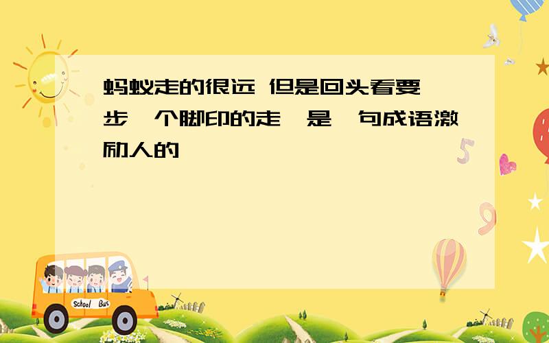 蚂蚁走的很远 但是回头看要一步一个脚印的走,是一句成语激励人的,