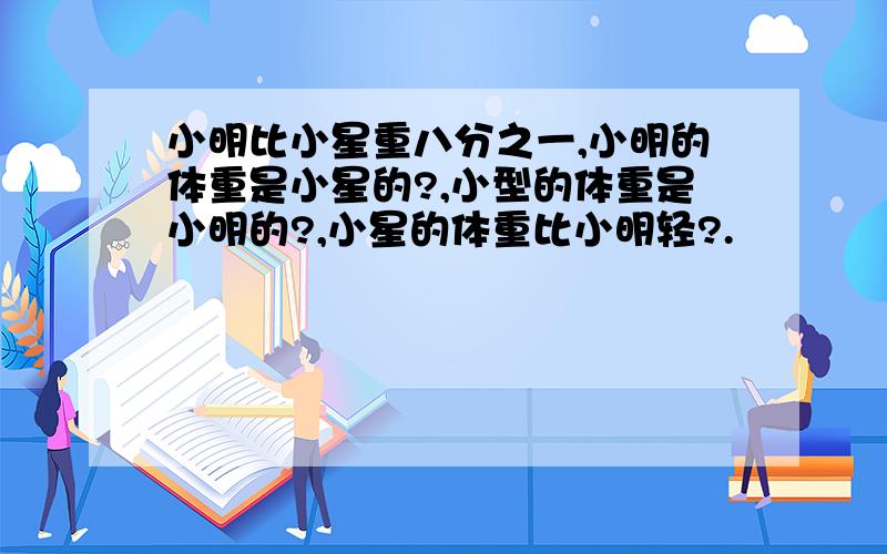 小明比小星重八分之一,小明的体重是小星的?,小型的体重是小明的?,小星的体重比小明轻?.