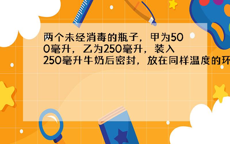 两个未经消毒的瓶子，甲为500毫升，乙为250毫升，装入250毫升牛奶后密封，放在同样温度的环境中，它们所盛牛奶的变质情