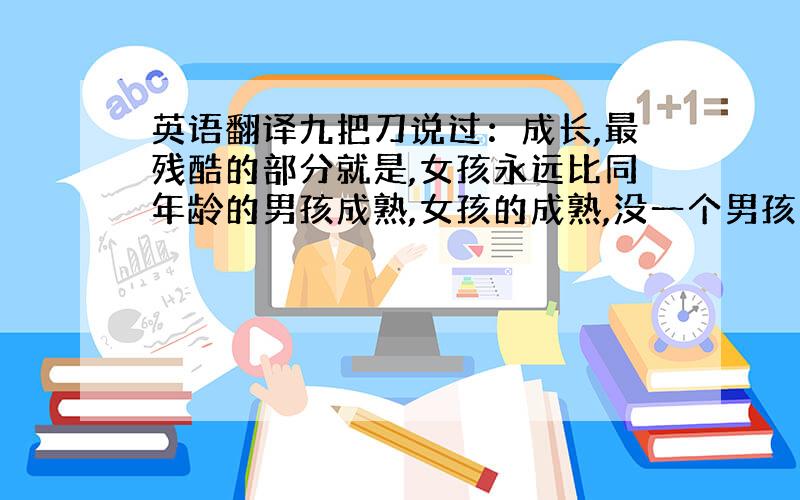 英语翻译九把刀说过：成长,最残酷的部分就是,女孩永远比同年龄的男孩成熟,女孩的成熟,没一个男孩招架得住.烦请翻译成英语.