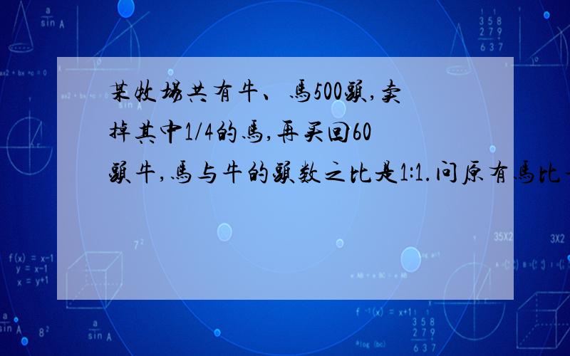 某牧场共有牛、马500头,卖掉其中1/4的马,再买回60头牛,马与牛的头数之比是1:1.问原有马比牛多多少头