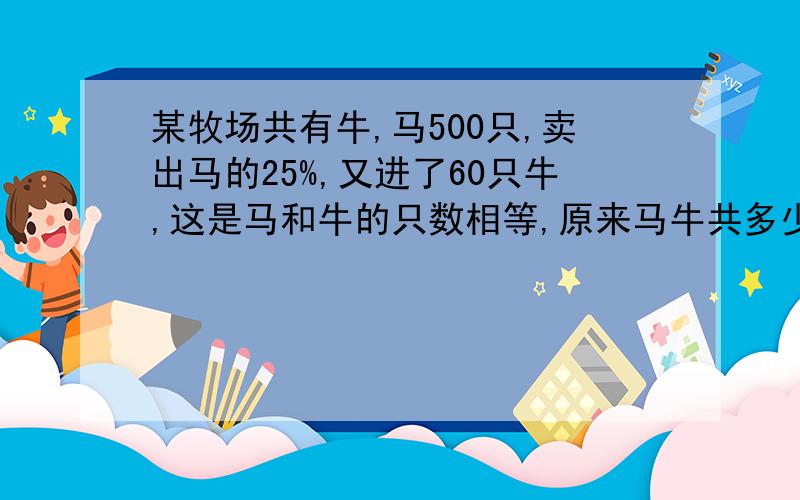 某牧场共有牛,马500只,卖出马的25%,又进了60只牛,这是马和牛的只数相等,原来马牛共多少只?