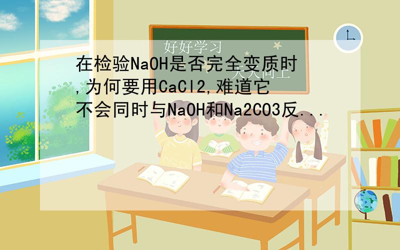 在检验NaOH是否完全变质时,为何要用CaCl2,难道它不会同时与NaOH和Na2CO3反...