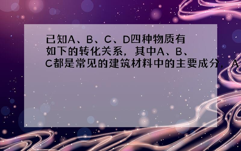 已知A、B、C、D四种物质有如下的转化关系，其中A、B、C都是常见的建筑材料中的主要成分，A、B、C与同一试剂反应都生成