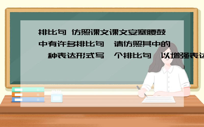 排比句 仿照课文课文安塞腰鼓中有许多排比句,请仿照其中的一种表达形式写一个排比句,以增强表达的气势和感情