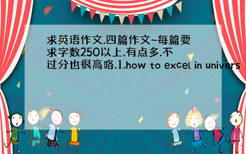 求英语作文.四篇作文~每篇要求字数250以上.有点多.不过分也很高咯.1.how to excel in univers