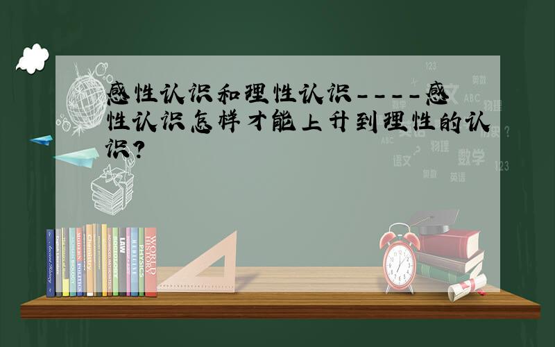 感性认识和理性认识----感性认识怎样才能上升到理性的认识?